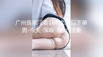 广州良家淫妻164找30以下单男-今天-深喉-暴力-淫妻