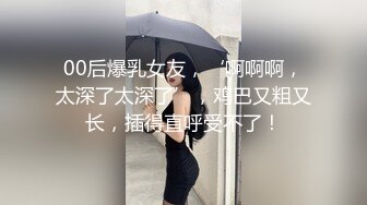 00后爆乳女友，‘啊啊啊，太深了太深了’，鸡巴又粗又长，插得直呼受不了！